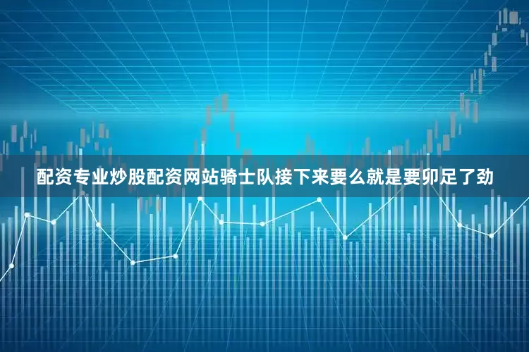 配资专业炒股配资网站骑士队接下来要么就是要卯足了劲