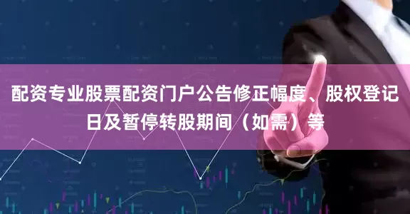 配资专业股票配资门户公告修正幅度、股权登记日及暂停转股期间(如需)等