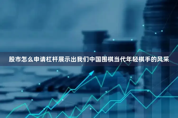 股市怎么申请杠杆展示出我们中国围棋当代年轻棋手的风采