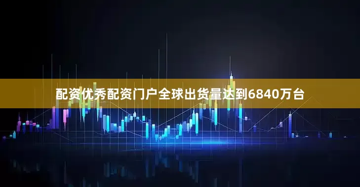 配资优秀配资门户全球出货量达到6840万台