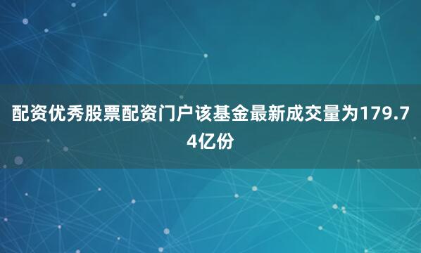 配资优秀股票配资门户该基金最新成交量为179.74亿份
