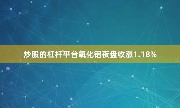 炒股的杠杆平台氧化铝夜盘收涨1.18%