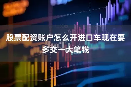 股票配资账户怎么开进口车现在要多交一大笔钱