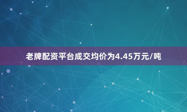 老牌配资平台成交均价为4.45万元/吨