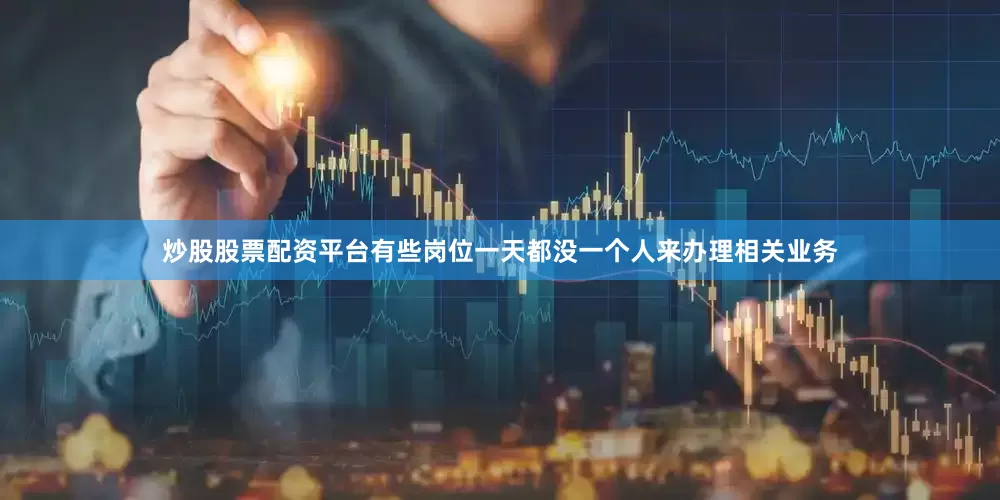 炒股股票配资平台有些岗位一天都没一个人来办理相关业务