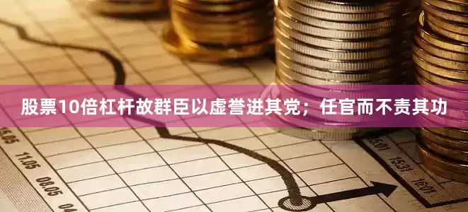 股票10倍杠杆故群臣以虚誉进其党；任官而不责其功