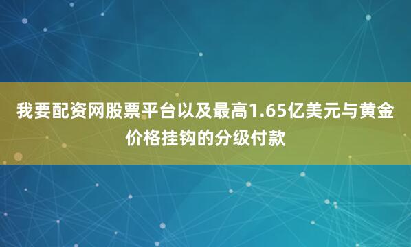 我要配资网股票平台以及最高1.65亿美元与黄金价格挂钩的分级付款
