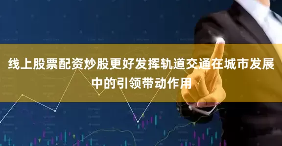 线上股票配资炒股更好发挥轨道交通在城市发展中的引领带动作用