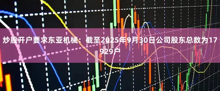 炒股开户要求东亚机械：截至2025年9月30日公司股东总数为17929户
