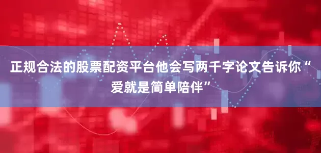 正规合法的股票配资平台他会写两千字论文告诉你“爱就是简单陪伴”